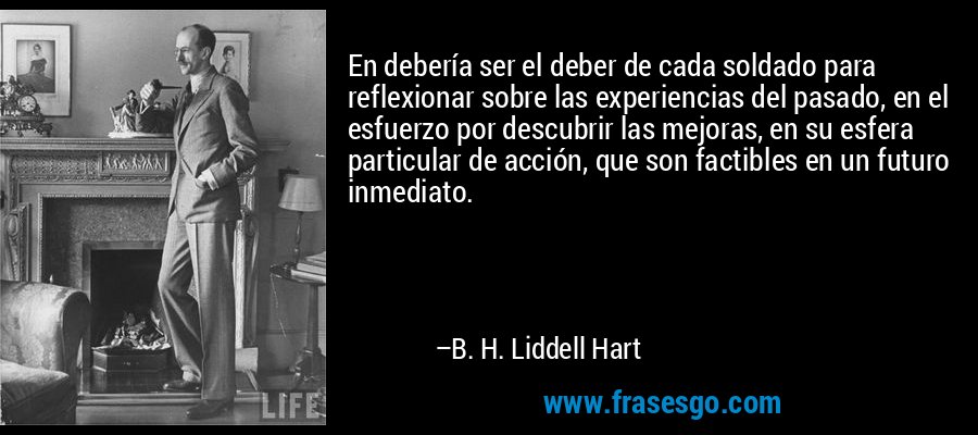 En debería ser el deber de cada soldado para reflexionar sobre las experiencias del pasado, en el esfuerzo por descubrir las mejoras, en su esfera particular de acción, que son factibles en un futuro inmediato. – B. H. Liddell Hart