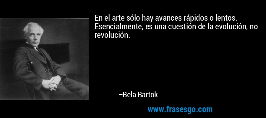 En el arte sólo hay avances rápidos o lentos. Esencialmente, es una cuestión de la evolución, no revolución. – Bela Bartok