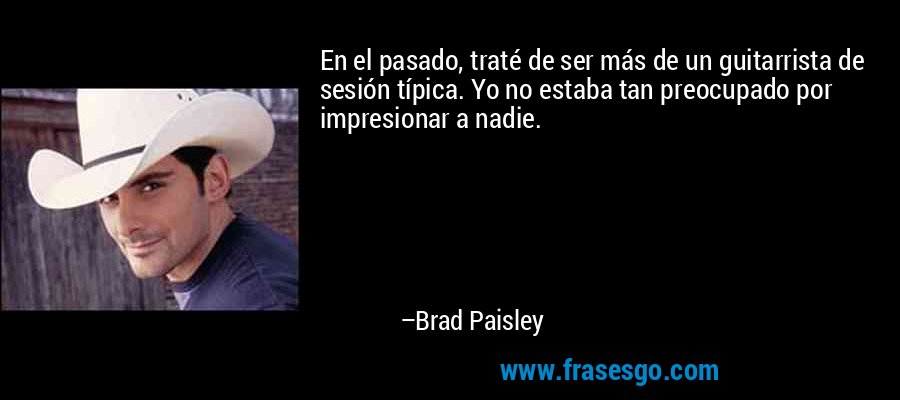 En el pasado, traté de ser más de un guitarrista de sesión típica. Yo no estaba tan preocupado por impresionar a nadie. – Brad Paisley