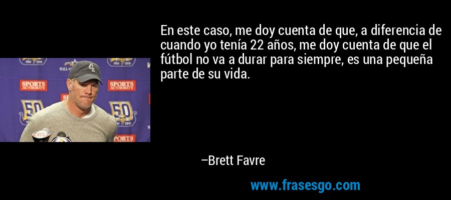 En este caso, me doy cuenta de que, a diferencia de cuando yo tenía 22 años, me doy cuenta de que el fútbol no va a durar para siempre, es una pequeña parte de su vida. – Brett Favre