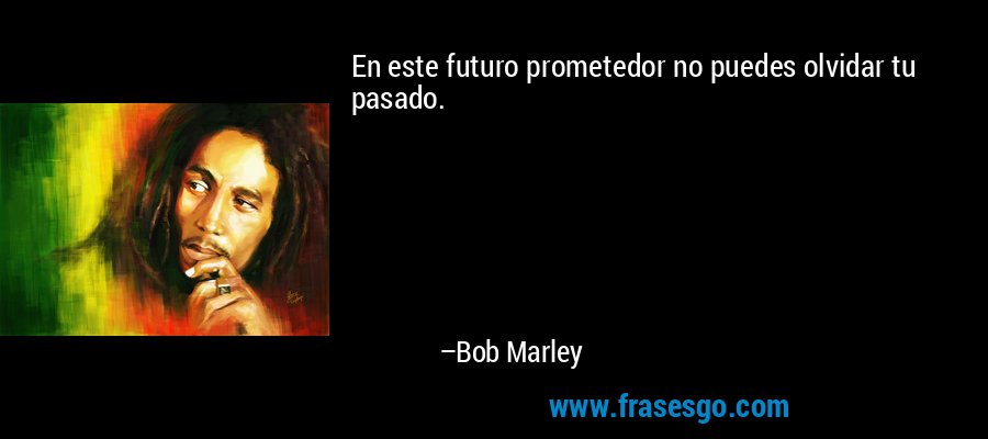 En este futuro prometedor no puedes olvidar tu pasado. – Bob Marley