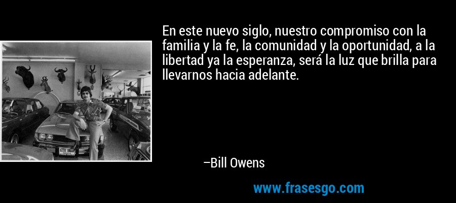 En este nuevo siglo, nuestro compromiso con la familia y la fe, la comunidad y la oportunidad, a la libertad ya la esperanza, será la luz que brilla para llevarnos hacia adelante. – Bill Owens