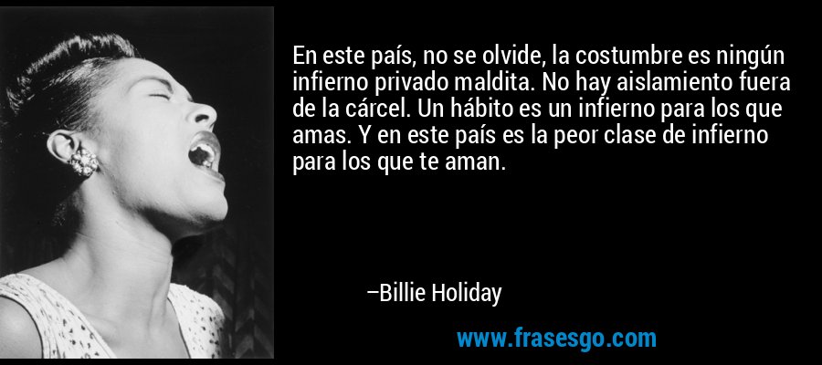 En este país, no se olvide, la costumbre es ningún infierno privado maldita. No hay aislamiento fuera de la cárcel. Un hábito es un infierno para los que amas. Y en este país es la peor clase de infierno para los que te aman. – Billie Holiday