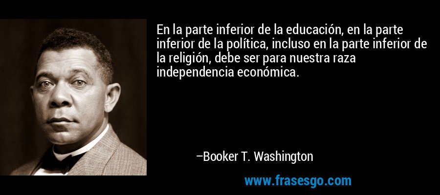 En la parte inferior de la educación, en la parte inferior de la política, incluso en la parte inferior de la religión, debe ser para nuestra raza independencia económica. – Booker T. Washington