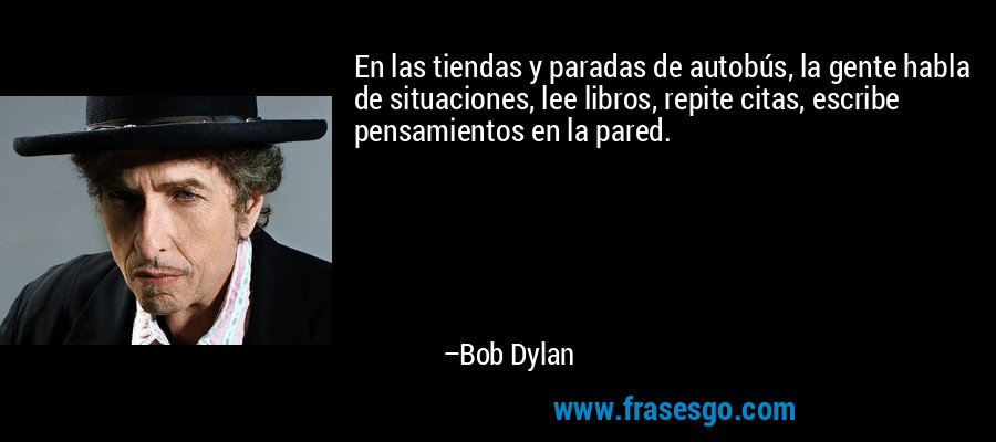 En las tiendas y paradas de autobús, la gente habla de situaciones, lee libros, repite citas, escribe pensamientos en la pared. – Bob Dylan