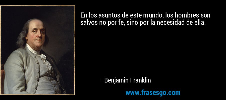 En los asuntos de este mundo, los hombres son salvos no por fe, sino por la necesidad de ella. – Benjamin Franklin