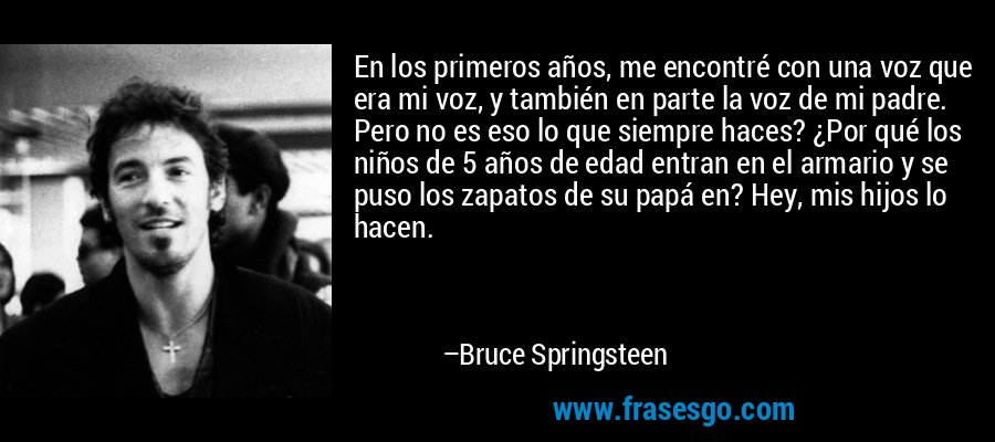 En los primeros años, me encontré con una voz que era mi voz, y también en parte la voz de mi padre. Pero no es eso lo que siempre haces? ¿Por qué los niños de 5 años de edad entran en el armario y se puso los zapatos de su papá en? Hey, mis hijos lo hacen. – Bruce Springsteen