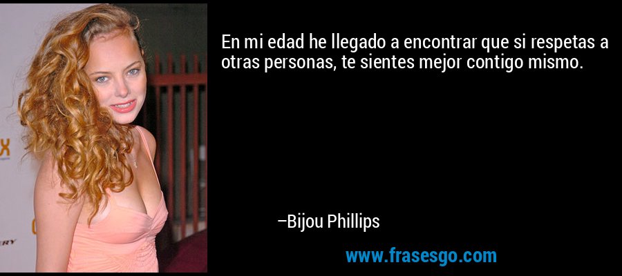 En mi edad he llegado a encontrar que si respetas a otras personas, te sientes mejor contigo mismo. – Bijou Phillips