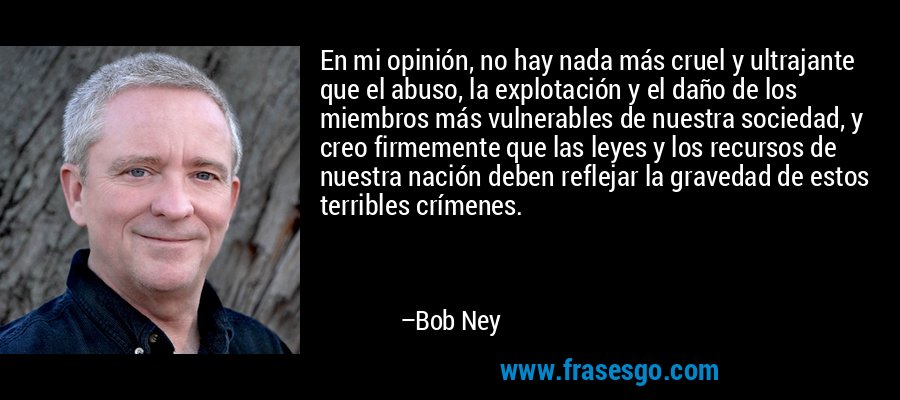 En mi opinión, no hay nada más cruel y ultrajante que el abuso, la explotación y el daño de los miembros más vulnerables de nuestra sociedad, y creo firmemente que las leyes y los recursos de nuestra nación deben reflejar la gravedad de estos terribles crímenes. – Bob Ney