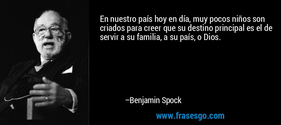 En nuestro país hoy en día, muy pocos niños son criados para creer que su destino principal es el de servir a su familia, a su país, o Dios. – Benjamin Spock