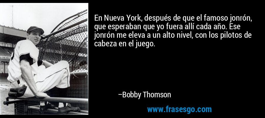 En Nueva York, después de que el famoso jonrón, que esperaban que yo fuera allí cada año. Ese jonrón me eleva a un alto nivel, con los pilotos de cabeza en el juego. – Bobby Thomson