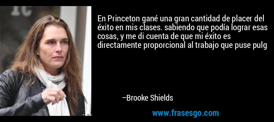 En Princeton gané una gran cantidad de placer del éxito en mis clases. sabiendo que podía lograr esas cosas, y me di cuenta de que mi éxito es directamente proporcional al trabajo que puse pulg – Brooke Shields