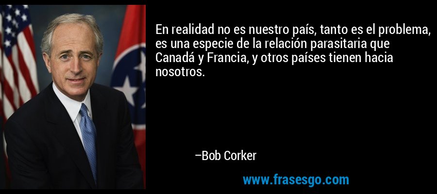 En realidad no es nuestro país, tanto es el problema, es una especie de la relación parasitaria que Canadá y Francia, y otros países tienen hacia nosotros. – Bob Corker
