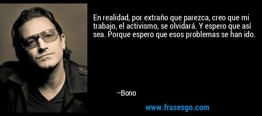 En realidad, por extraño que parezca, creo que mi trabajo, el activismo, se olvidará. Y espero que así sea. Porque espero que esos problemas se han ido. – Bono