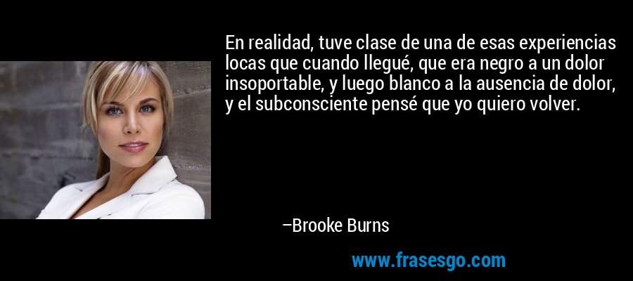 En realidad, tuve clase de una de esas experiencias locas que cuando llegué, que era negro a un dolor insoportable, y luego blanco a la ausencia de dolor, y el subconsciente pensé que yo quiero volver. – Brooke Burns