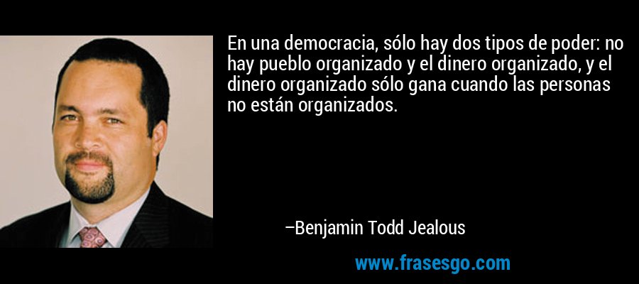 En una democracia, sólo hay dos tipos de poder: no hay pueblo organizado y el dinero organizado, y el dinero organizado sólo gana cuando las personas no están organizados. – Benjamin Todd Jealous