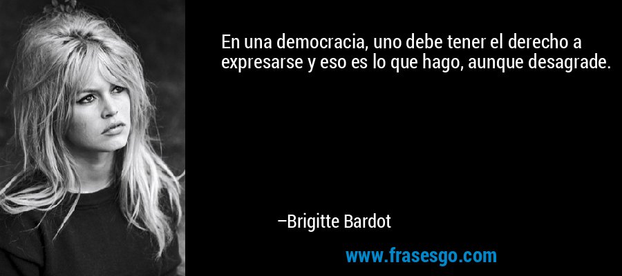 En una democracia, uno debe tener el derecho a expresarse y eso es lo que hago, aunque desagrade. – Brigitte Bardot