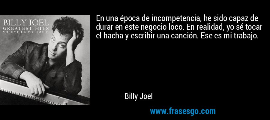En una época de incompetencia, he sido capaz de durar en este negocio loco. En realidad, yo sé tocar el hacha y escribir una canción. Ese es mi trabajo. – Billy Joel