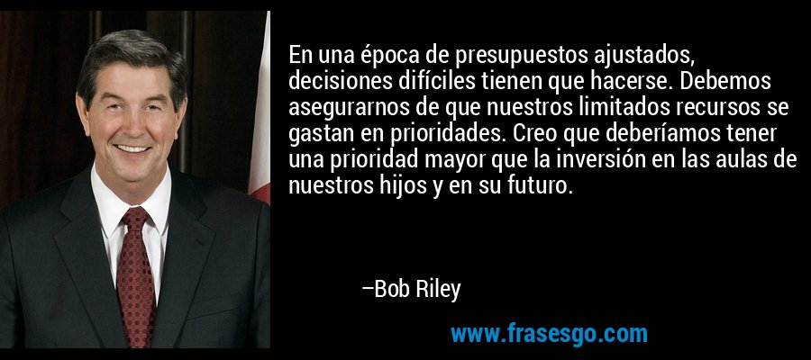 En una época de presupuestos ajustados, decisiones difíciles tienen que hacerse. Debemos asegurarnos de que nuestros limitados recursos se gastan en prioridades. Creo que deberíamos tener una prioridad mayor que la inversión en las aulas de nuestros hijos y en su futuro. – Bob Riley