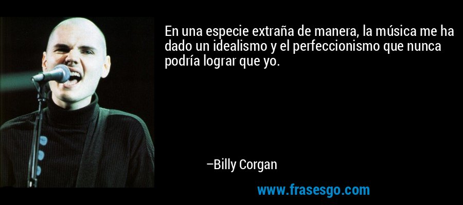 En una especie extraña de manera, la música me ha dado un idealismo y el perfeccionismo que nunca podría lograr que yo. – Billy Corgan