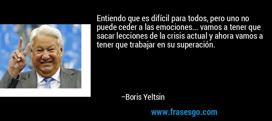 Entiendo que es difícil para todos, pero uno no puede ceder a las emociones... vamos a tener que sacar lecciones de la crisis actual y ahora vamos a tener que trabajar en su superación. – Boris Yeltsin