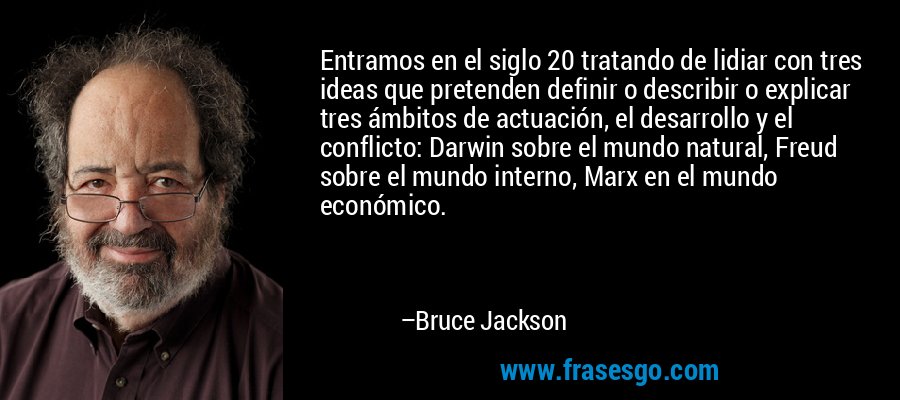 Entramos en el siglo 20 tratando de lidiar con tres ideas que pretenden definir o describir o explicar tres ámbitos de actuación, el desarrollo y el conflicto: Darwin sobre el mundo natural, Freud sobre el mundo interno, Marx en el mundo económico. – Bruce Jackson