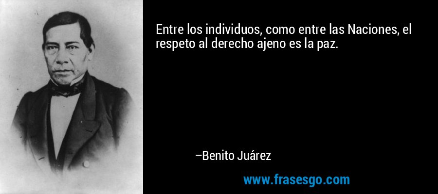 Entre los individuos, como entre las Naciones, el respeto al derecho ajeno es la paz. – Benito Juárez