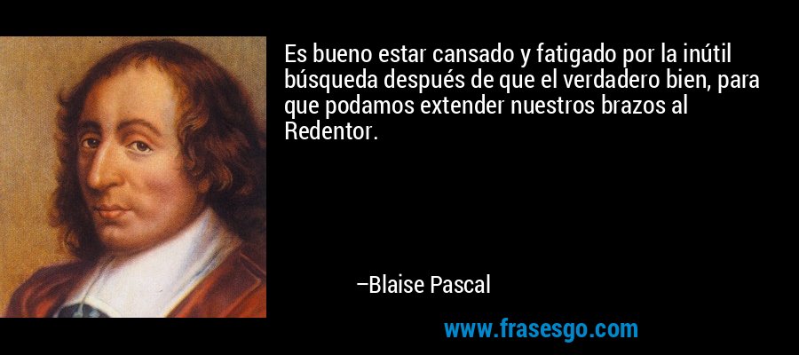 Es bueno estar cansado y fatigado por la inútil búsqueda después de que el verdadero bien, para que podamos extender nuestros brazos al Redentor. – Blaise Pascal