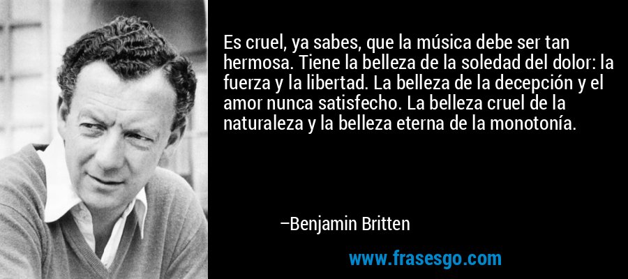 Es cruel, ya sabes, que la música debe ser tan hermosa. Tiene la belleza de la soledad del dolor: la fuerza y ​​la libertad. La belleza de la decepción y el amor nunca satisfecho. La belleza cruel de la naturaleza y la belleza eterna de la monotonía. – Benjamin Britten