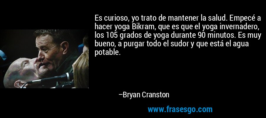 Es curioso, yo trato de mantener la salud. Empecé a hacer yoga Bikram, que es que el yoga invernadero, los 105 grados de yoga durante 90 minutos. Es muy bueno, a purgar todo el sudor y que está el agua potable. – Bryan Cranston
