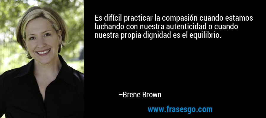 Es difícil practicar la compasión cuando estamos luchando con nuestra autenticidad o cuando nuestra propia dignidad es el equilibrio. – Brene Brown