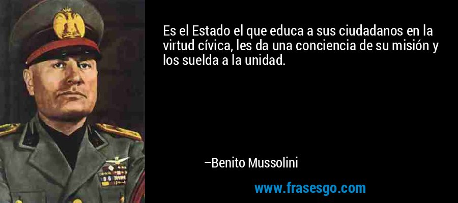 Es el Estado el que educa a sus ciudadanos en la virtud cívica, les da una conciencia de su misión y los suelda a la unidad. – Benito Mussolini