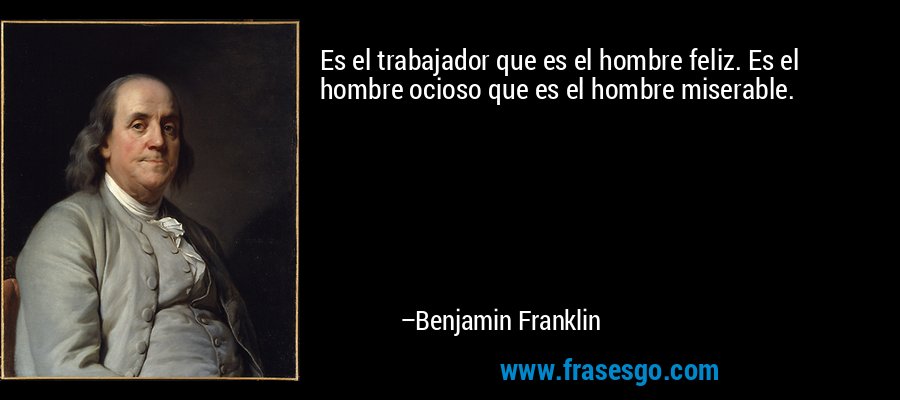 Es el trabajador que es el hombre feliz. Es el hombre ocioso que es el hombre miserable. – Benjamin Franklin