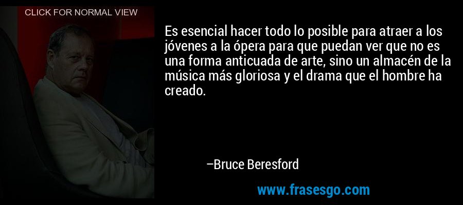 Es esencial hacer todo lo posible para atraer a los jóvenes a la ópera para que puedan ver que no es una forma anticuada de arte, sino un almacén de la música más gloriosa y el drama que el hombre ha creado. – Bruce Beresford