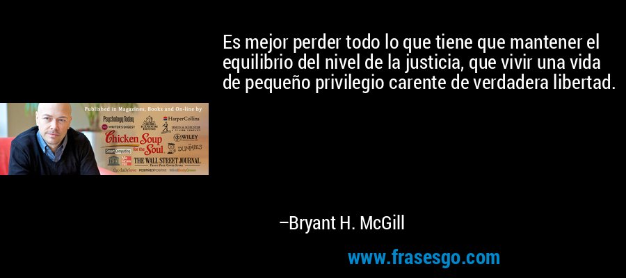 Es mejor perder todo lo que tiene que mantener el equilibrio del nivel de la justicia, que vivir una vida de pequeño privilegio carente de verdadera libertad. – Bryant H. McGill