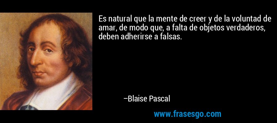 Es natural que la mente de creer y de la voluntad de amar, de modo que, a falta de objetos verdaderos, deben adherirse a falsas. – Blaise Pascal