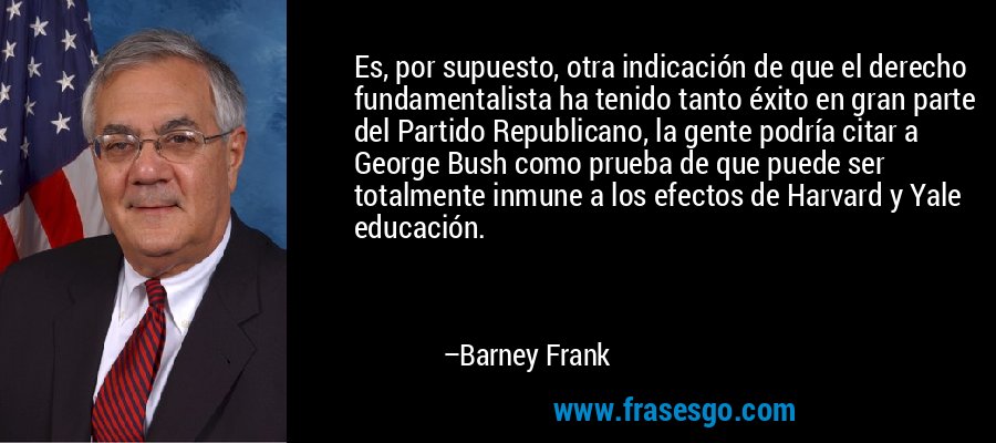 Es, por supuesto, otra indicación de que el derecho fundamentalista ha tenido tanto éxito en gran parte del Partido Republicano, la gente podría citar a George Bush como prueba de que puede ser totalmente inmune a los efectos de Harvard y Yale educación. – Barney Frank