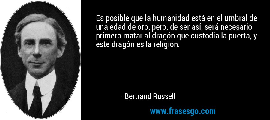 Es posible que la humanidad está en el umbral de una edad de oro, pero, de ser así, será necesario primero matar al dragón que custodia la puerta, y este dragón es la religión. – Bertrand Russell