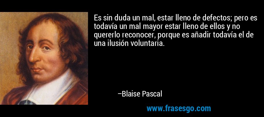Es sin duda un mal, estar lleno de defectos; pero es todavía un mal mayor estar lleno de ellos y no quererlo reconocer, porque es añadir todavía el de una ilusión voluntaria. – Blaise Pascal