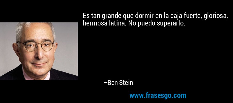 Es tan grande que dormir en la caja fuerte, gloriosa, hermosa latina. No puedo superarlo. – Ben Stein