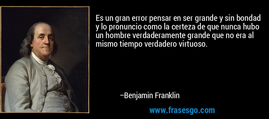 Es un gran error pensar en ser grande y sin bondad y lo pronuncio como la certeza de que nunca hubo un hombre verdaderamente grande que no era al mismo tiempo verdadero virtuoso. – Benjamin Franklin