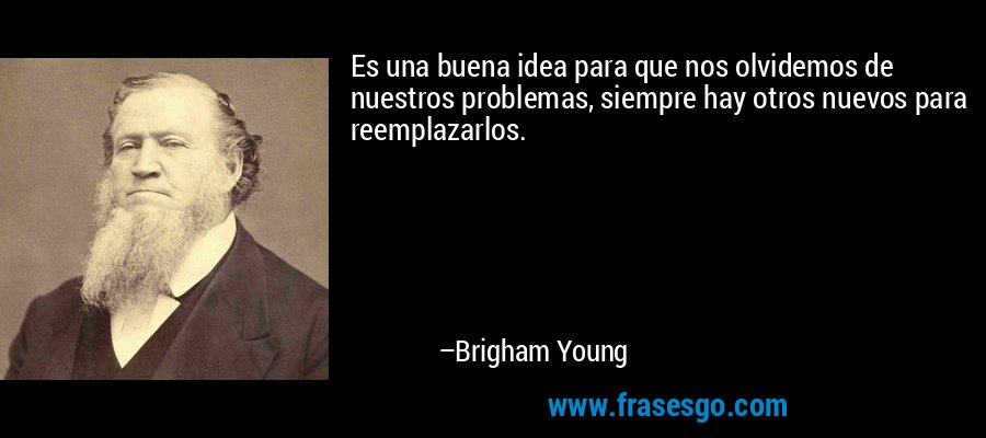 Es una buena idea para que nos olvidemos de nuestros problemas, siempre hay otros nuevos para reemplazarlos. – Brigham Young