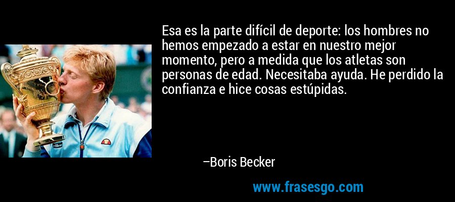 Esa es la parte difícil de deporte: los hombres no hemos empezado a estar en nuestro mejor momento, pero a medida que los atletas son personas de edad. Necesitaba ayuda. He perdido la confianza e hice cosas estúpidas. – Boris Becker