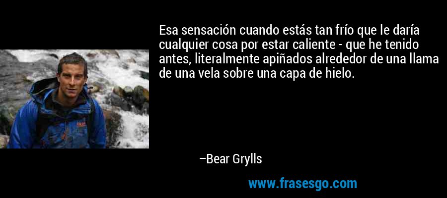 Esa sensación cuando estás tan frío que le daría cualquier cosa por estar caliente - que he tenido antes, literalmente apiñados alrededor de una llama de una vela sobre una capa de hielo. – Bear Grylls