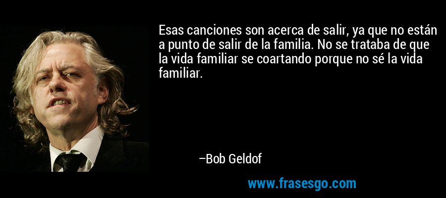 Esas canciones son acerca de salir, ya que no están a punto de salir de la familia. No se trataba de que la vida familiar se coartando porque no sé la vida familiar. – Bob Geldof