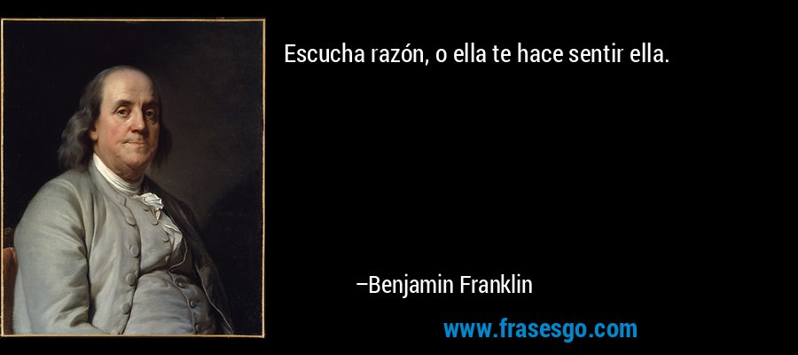 Escucha razón, o ella te hace sentir ella. – Benjamin Franklin