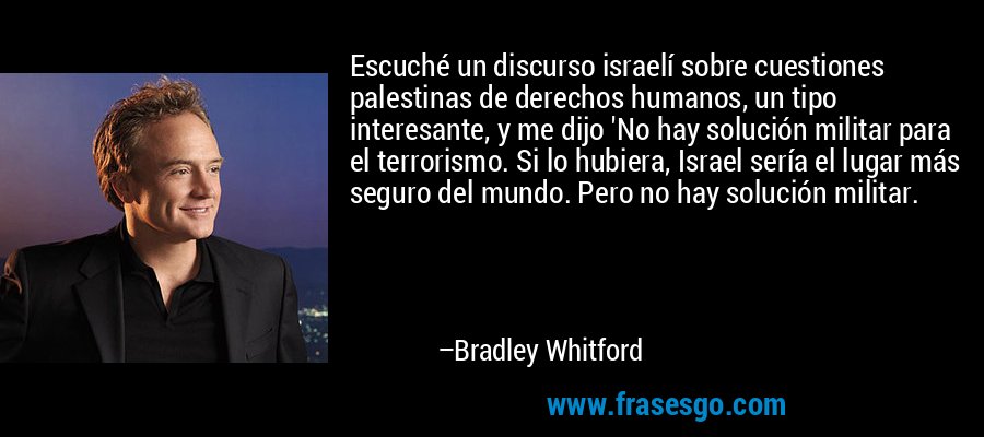 Escuché un discurso israelí sobre cuestiones palestinas de derechos humanos, un tipo interesante, y me dijo 'No hay solución militar para el terrorismo. Si lo hubiera, Israel sería el lugar más seguro del mundo. Pero no hay solución militar. – Bradley Whitford