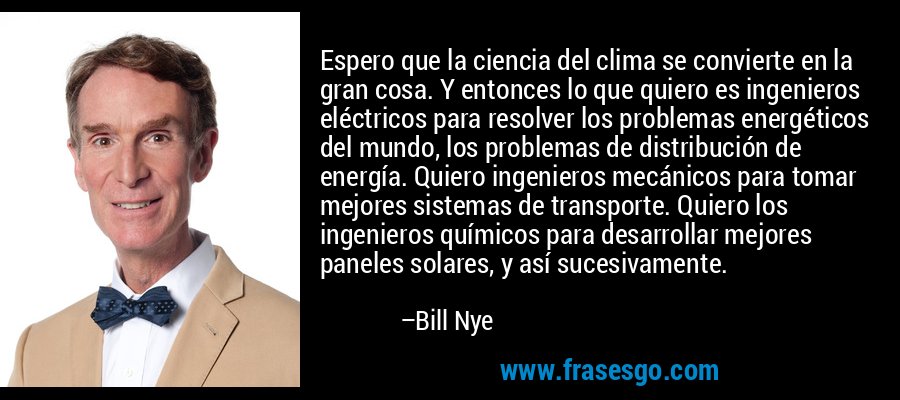 Espero que la ciencia del clima se convierte en la gran cosa. Y entonces lo que quiero es ingenieros eléctricos para resolver los problemas energéticos del mundo, los problemas de distribución de energía. Quiero ingenieros mecánicos para tomar mejores sistemas de transporte. Quiero los ingenieros químicos para desarrollar mejores paneles solares, y así sucesivamente. – Bill Nye