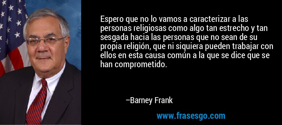 Espero que no lo vamos a caracterizar a las personas religiosas como algo tan estrecho y tan sesgada hacia las personas que no sean de su propia religión, que ni siquiera pueden trabajar con ellos en esta causa común a la que se dice que se han comprometido. – Barney Frank