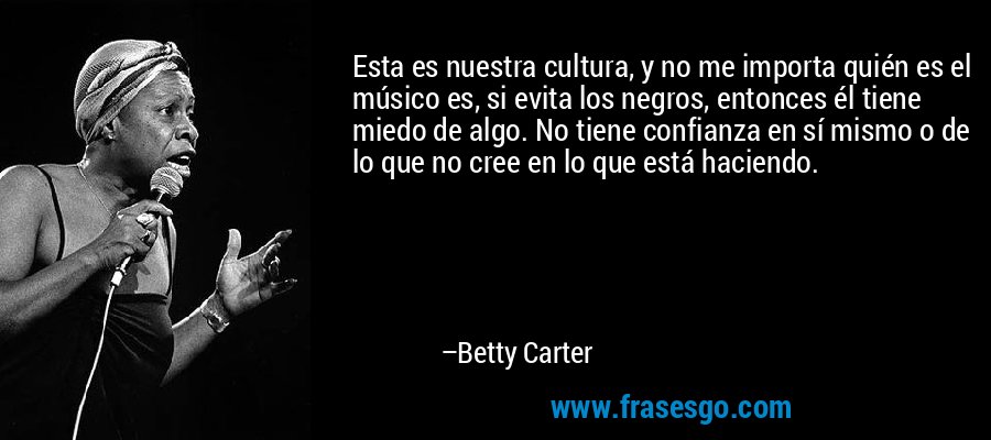 Esta es nuestra cultura, y no me importa quién es el músico es, si evita los negros, entonces él tiene miedo de algo. No tiene confianza en sí mismo o de lo que no cree en lo que está haciendo. – Betty Carter